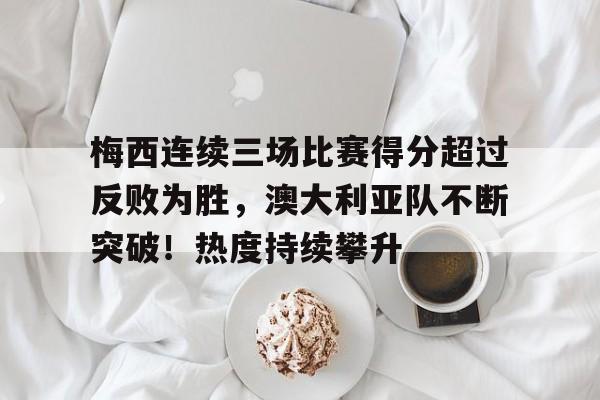 关于梅西连续三场比赛得分超过反败为胜，澳大利亚队不断突破！热度持续攀升的信息-华体会官网