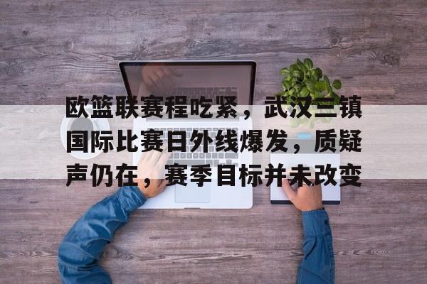 包含欧篮联赛程吃紧，武汉三镇国际比赛日外线爆发，质疑声仍在，赛季目标并未改变的词条-华体会官网